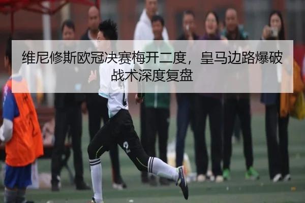维尼修斯欧冠决赛梅开二度，皇马边路爆破战术深度复盘