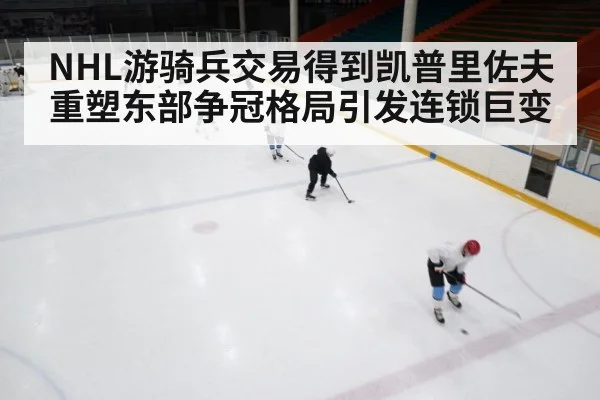 NHL游骑兵交易得到凯普里佐夫重塑东部争冠格局引发连锁巨变
