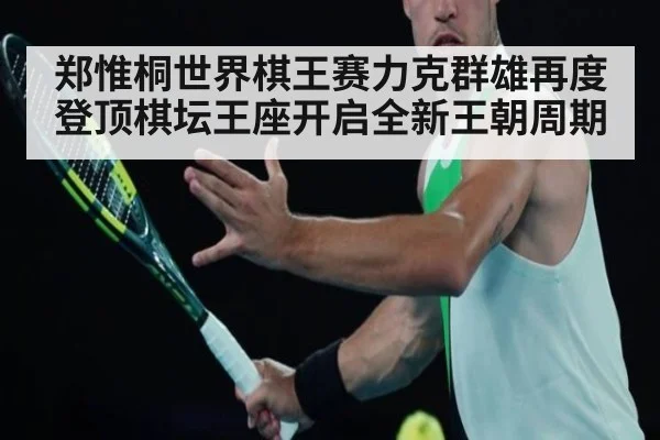 郑惟桐世界棋王赛力克群雄再度登顶棋坛王座开启全新王朝周期
